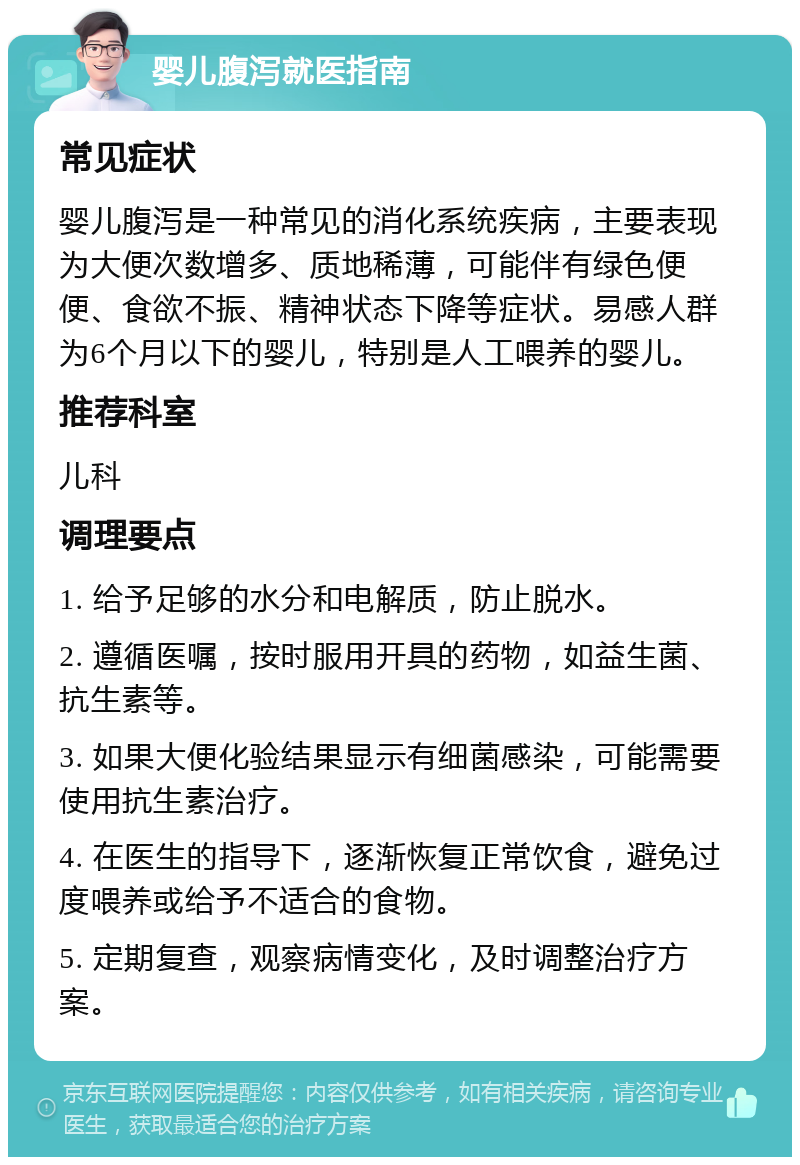 婴儿腹泻就医指南 常见症状 婴儿腹泻是一种常见的消化系统疾病，主要表现为大便次数增多、质地稀薄，可能伴有绿色便便、食欲不振、精神状态下降等症状。易感人群为6个月以下的婴儿，特别是人工喂养的婴儿。 推荐科室 儿科 调理要点 1. 给予足够的水分和电解质，防止脱水。 2. 遵循医嘱，按时服用开具的药物，如益生菌、抗生素等。 3. 如果大便化验结果显示有细菌感染，可能需要使用抗生素治疗。 4. 在医生的指导下，逐渐恢复正常饮食，避免过度喂养或给予不适合的食物。 5. 定期复查，观察病情变化，及时调整治疗方案。