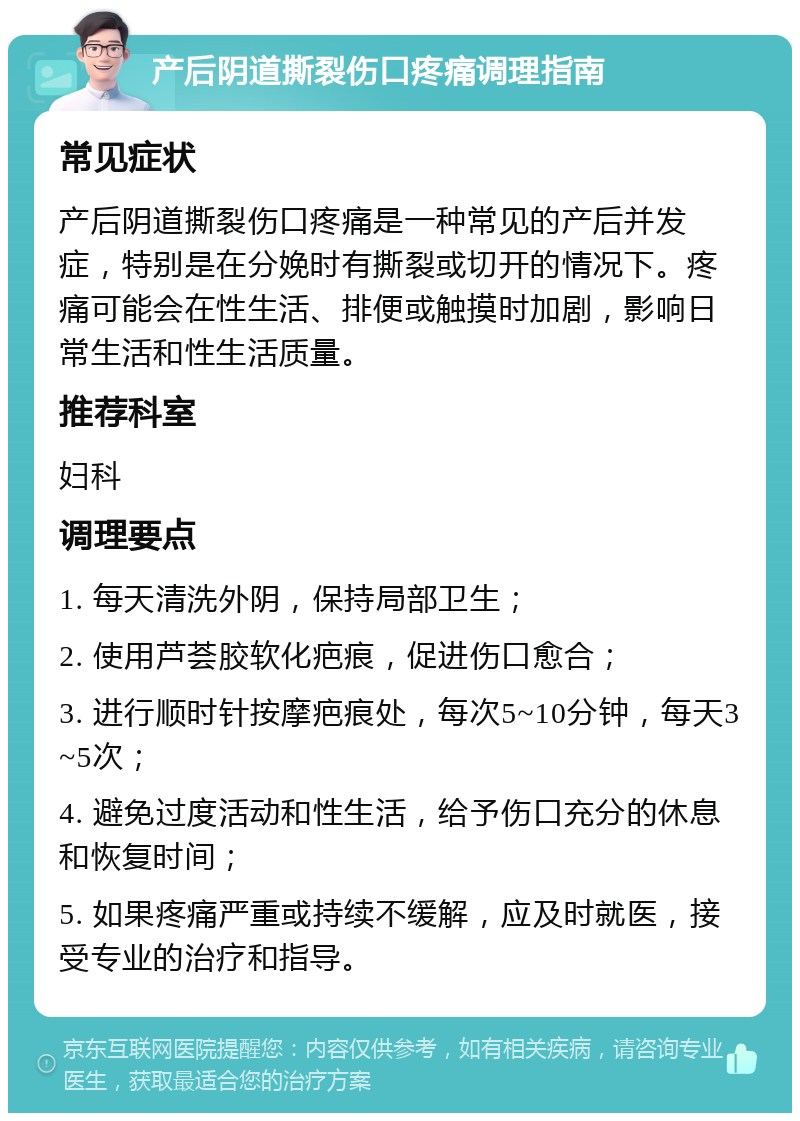 产后阴道撕裂伤口疼痛调理指南 常见症状 产后阴道撕裂伤口疼痛是一种常见的产后并发症，特别是在分娩时有撕裂或切开的情况下。疼痛可能会在性生活、排便或触摸时加剧，影响日常生活和性生活质量。 推荐科室 妇科 调理要点 1. 每天清洗外阴，保持局部卫生； 2. 使用芦荟胶软化疤痕，促进伤口愈合； 3. 进行顺时针按摩疤痕处，每次5~10分钟，每天3~5次； 4. 避免过度活动和性生活，给予伤口充分的休息和恢复时间； 5. 如果疼痛严重或持续不缓解，应及时就医，接受专业的治疗和指导。