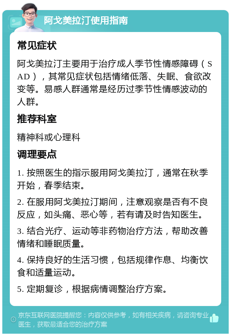 阿戈美拉汀使用指南 常见症状 阿戈美拉汀主要用于治疗成人季节性情感障碍（SAD），其常见症状包括情绪低落、失眠、食欲改变等。易感人群通常是经历过季节性情感波动的人群。 推荐科室 精神科或心理科 调理要点 1. 按照医生的指示服用阿戈美拉汀，通常在秋季开始，春季结束。 2. 在服用阿戈美拉汀期间，注意观察是否有不良反应，如头痛、恶心等，若有请及时告知医生。 3. 结合光疗、运动等非药物治疗方法，帮助改善情绪和睡眠质量。 4. 保持良好的生活习惯，包括规律作息、均衡饮食和适量运动。 5. 定期复诊，根据病情调整治疗方案。