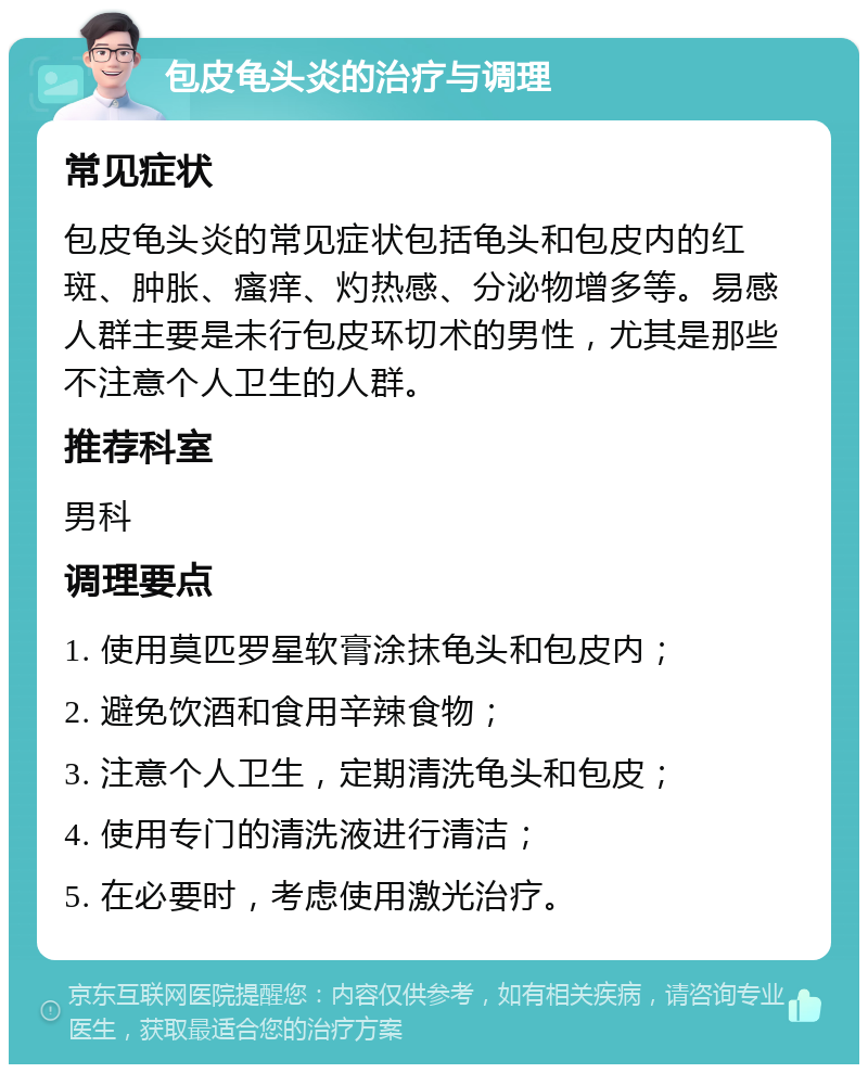 包皮龟头炎的治疗与调理 常见症状 包皮龟头炎的常见症状包括龟头和包皮内的红斑、肿胀、瘙痒、灼热感、分泌物增多等。易感人群主要是未行包皮环切术的男性，尤其是那些不注意个人卫生的人群。 推荐科室 男科 调理要点 1. 使用莫匹罗星软膏涂抹龟头和包皮内； 2. 避免饮酒和食用辛辣食物； 3. 注意个人卫生，定期清洗龟头和包皮； 4. 使用专门的清洗液进行清洁； 5. 在必要时，考虑使用激光治疗。