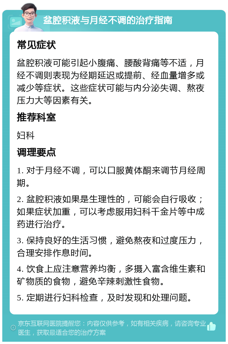 盆腔积液与月经不调的治疗指南 常见症状 盆腔积液可能引起小腹痛、腰酸背痛等不适，月经不调则表现为经期延迟或提前、经血量增多或减少等症状。这些症状可能与内分泌失调、熬夜压力大等因素有关。 推荐科室 妇科 调理要点 1. 对于月经不调，可以口服黄体酮来调节月经周期。 2. 盆腔积液如果是生理性的，可能会自行吸收；如果症状加重，可以考虑服用妇科千金片等中成药进行治疗。 3. 保持良好的生活习惯，避免熬夜和过度压力，合理安排作息时间。 4. 饮食上应注意营养均衡，多摄入富含维生素和矿物质的食物，避免辛辣刺激性食物。 5. 定期进行妇科检查，及时发现和处理问题。