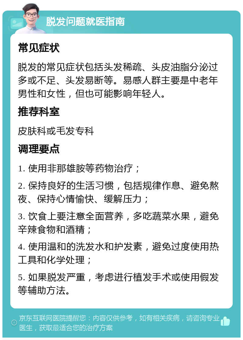 脱发问题就医指南 常见症状 脱发的常见症状包括头发稀疏、头皮油脂分泌过多或不足、头发易断等。易感人群主要是中老年男性和女性，但也可能影响年轻人。 推荐科室 皮肤科或毛发专科 调理要点 1. 使用非那雄胺等药物治疗； 2. 保持良好的生活习惯，包括规律作息、避免熬夜、保持心情愉快、缓解压力； 3. 饮食上要注意全面营养，多吃蔬菜水果，避免辛辣食物和酒精； 4. 使用温和的洗发水和护发素，避免过度使用热工具和化学处理； 5. 如果脱发严重，考虑进行植发手术或使用假发等辅助方法。