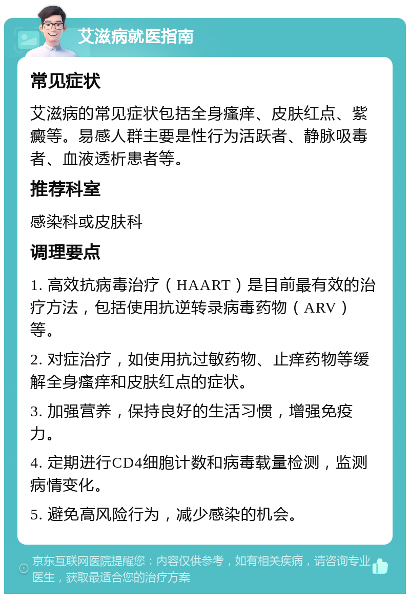 艾滋病就医指南 常见症状 艾滋病的常见症状包括全身瘙痒、皮肤红点、紫癜等。易感人群主要是性行为活跃者、静脉吸毒者、血液透析患者等。 推荐科室 感染科或皮肤科 调理要点 1. 高效抗病毒治疗（HAART）是目前最有效的治疗方法，包括使用抗逆转录病毒药物（ARV）等。 2. 对症治疗，如使用抗过敏药物、止痒药物等缓解全身瘙痒和皮肤红点的症状。 3. 加强营养，保持良好的生活习惯，增强免疫力。 4. 定期进行CD4细胞计数和病毒载量检测，监测病情变化。 5. 避免高风险行为，减少感染的机会。