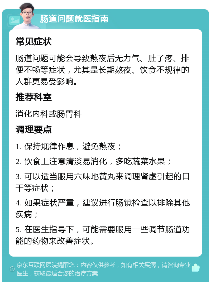 肠道问题就医指南 常见症状 肠道问题可能会导致熬夜后无力气、肚子疼、排便不畅等症状，尤其是长期熬夜、饮食不规律的人群更易受影响。 推荐科室 消化内科或肠胃科 调理要点 1. 保持规律作息，避免熬夜； 2. 饮食上注意清淡易消化，多吃蔬菜水果； 3. 可以适当服用六味地黄丸来调理肾虚引起的口干等症状； 4. 如果症状严重，建议进行肠镜检查以排除其他疾病； 5. 在医生指导下，可能需要服用一些调节肠道功能的药物来改善症状。