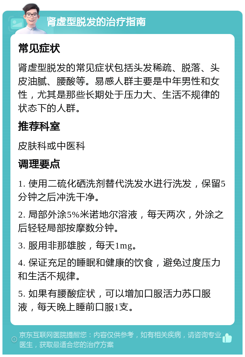 肾虚型脱发的治疗指南 常见症状 肾虚型脱发的常见症状包括头发稀疏、脱落、头皮油腻、腰酸等。易感人群主要是中年男性和女性，尤其是那些长期处于压力大、生活不规律的状态下的人群。 推荐科室 皮肤科或中医科 调理要点 1. 使用二硫化硒洗剂替代洗发水进行洗发，保留5分钟之后冲洗干净。 2. 局部外涂5%米诺地尔溶液，每天两次，外涂之后轻轻局部按摩数分钟。 3. 服用非那雄胺，每天1mg。 4. 保证充足的睡眠和健康的饮食，避免过度压力和生活不规律。 5. 如果有腰酸症状，可以增加口服活力苏口服液，每天晚上睡前口服1支。