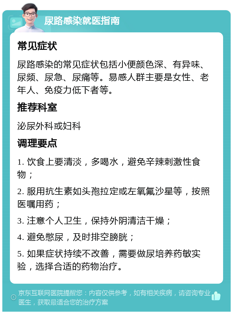 尿路感染就医指南 常见症状 尿路感染的常见症状包括小便颜色深、有异味、尿频、尿急、尿痛等。易感人群主要是女性、老年人、免疫力低下者等。 推荐科室 泌尿外科或妇科 调理要点 1. 饮食上要清淡，多喝水，避免辛辣刺激性食物； 2. 服用抗生素如头孢拉定或左氧氟沙星等，按照医嘱用药； 3. 注意个人卫生，保持外阴清洁干燥； 4. 避免憋尿，及时排空膀胱； 5. 如果症状持续不改善，需要做尿培养药敏实验，选择合适的药物治疗。