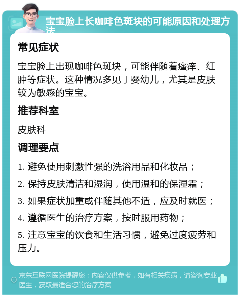 宝宝脸上长咖啡色斑块的可能原因和处理方法 常见症状 宝宝脸上出现咖啡色斑块，可能伴随着瘙痒、红肿等症状。这种情况多见于婴幼儿，尤其是皮肤较为敏感的宝宝。 推荐科室 皮肤科 调理要点 1. 避免使用刺激性强的洗浴用品和化妆品； 2. 保持皮肤清洁和湿润，使用温和的保湿霜； 3. 如果症状加重或伴随其他不适，应及时就医； 4. 遵循医生的治疗方案，按时服用药物； 5. 注意宝宝的饮食和生活习惯，避免过度疲劳和压力。