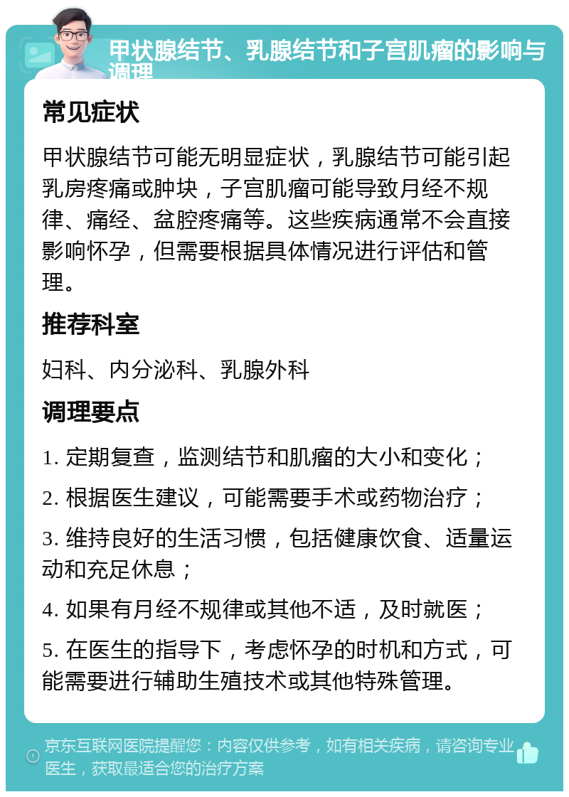 甲状腺结节、乳腺结节和子宫肌瘤的影响与调理 常见症状 甲状腺结节可能无明显症状，乳腺结节可能引起乳房疼痛或肿块，子宫肌瘤可能导致月经不规律、痛经、盆腔疼痛等。这些疾病通常不会直接影响怀孕，但需要根据具体情况进行评估和管理。 推荐科室 妇科、内分泌科、乳腺外科 调理要点 1. 定期复查，监测结节和肌瘤的大小和变化； 2. 根据医生建议，可能需要手术或药物治疗； 3. 维持良好的生活习惯，包括健康饮食、适量运动和充足休息； 4. 如果有月经不规律或其他不适，及时就医； 5. 在医生的指导下，考虑怀孕的时机和方式，可能需要进行辅助生殖技术或其他特殊管理。