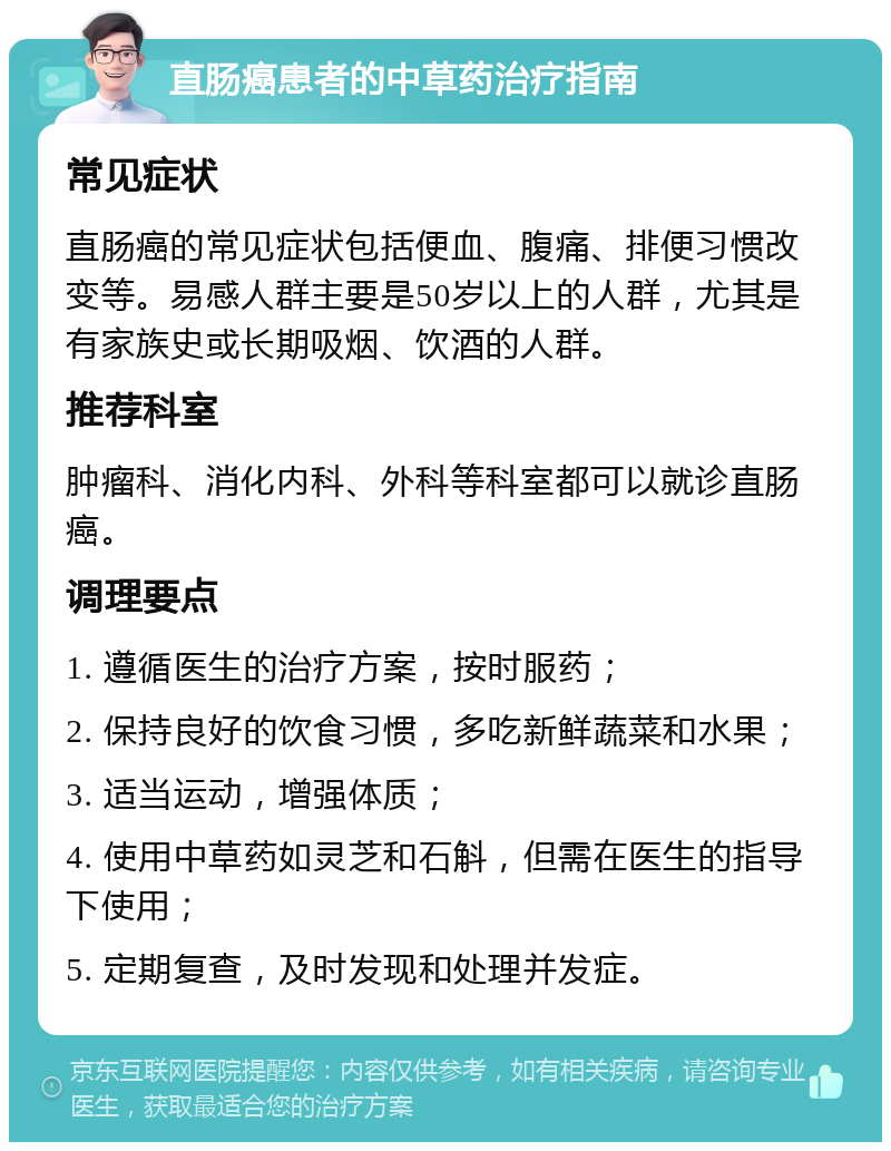 直肠癌患者的中草药治疗指南 常见症状 直肠癌的常见症状包括便血、腹痛、排便习惯改变等。易感人群主要是50岁以上的人群，尤其是有家族史或长期吸烟、饮酒的人群。 推荐科室 肿瘤科、消化内科、外科等科室都可以就诊直肠癌。 调理要点 1. 遵循医生的治疗方案，按时服药； 2. 保持良好的饮食习惯，多吃新鲜蔬菜和水果； 3. 适当运动，增强体质； 4. 使用中草药如灵芝和石斛，但需在医生的指导下使用； 5. 定期复查，及时发现和处理并发症。