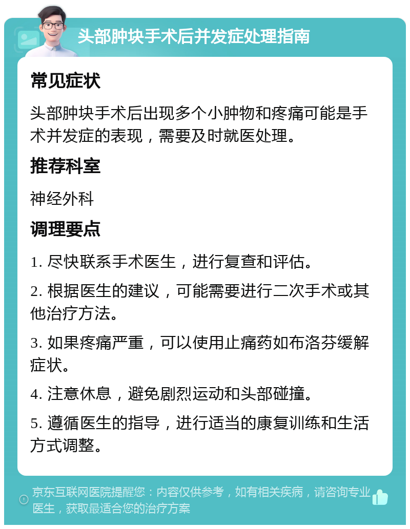 头部肿块手术后并发症处理指南 常见症状 头部肿块手术后出现多个小肿物和疼痛可能是手术并发症的表现，需要及时就医处理。 推荐科室 神经外科 调理要点 1. 尽快联系手术医生，进行复查和评估。 2. 根据医生的建议，可能需要进行二次手术或其他治疗方法。 3. 如果疼痛严重，可以使用止痛药如布洛芬缓解症状。 4. 注意休息，避免剧烈运动和头部碰撞。 5. 遵循医生的指导，进行适当的康复训练和生活方式调整。