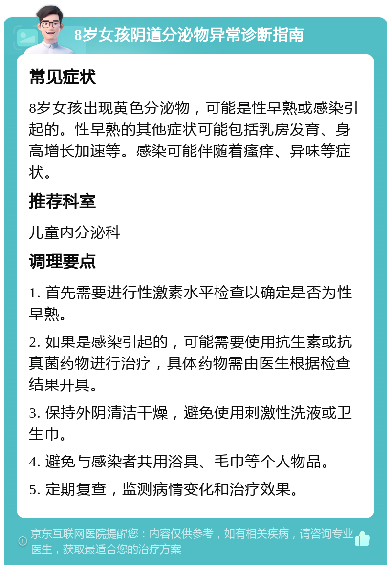 8岁女孩阴道分泌物异常诊断指南 常见症状 8岁女孩出现黄色分泌物，可能是性早熟或感染引起的。性早熟的其他症状可能包括乳房发育、身高增长加速等。感染可能伴随着瘙痒、异味等症状。 推荐科室 儿童内分泌科 调理要点 1. 首先需要进行性激素水平检查以确定是否为性早熟。 2. 如果是感染引起的，可能需要使用抗生素或抗真菌药物进行治疗，具体药物需由医生根据检查结果开具。 3. 保持外阴清洁干燥，避免使用刺激性洗液或卫生巾。 4. 避免与感染者共用浴具、毛巾等个人物品。 5. 定期复查，监测病情变化和治疗效果。