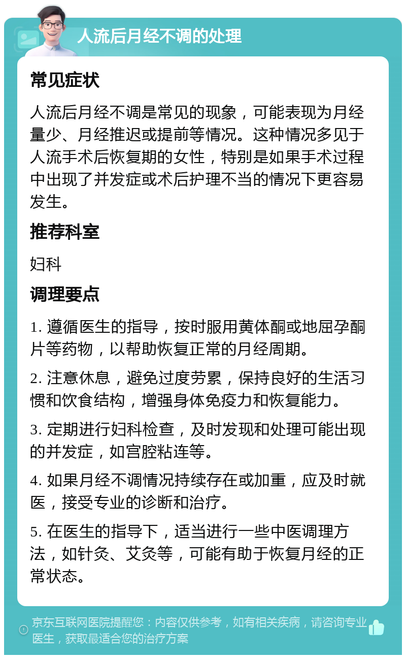 人流后月经不调的处理 常见症状 人流后月经不调是常见的现象，可能表现为月经量少、月经推迟或提前等情况。这种情况多见于人流手术后恢复期的女性，特别是如果手术过程中出现了并发症或术后护理不当的情况下更容易发生。 推荐科室 妇科 调理要点 1. 遵循医生的指导，按时服用黄体酮或地屈孕酮片等药物，以帮助恢复正常的月经周期。 2. 注意休息，避免过度劳累，保持良好的生活习惯和饮食结构，增强身体免疫力和恢复能力。 3. 定期进行妇科检查，及时发现和处理可能出现的并发症，如宫腔粘连等。 4. 如果月经不调情况持续存在或加重，应及时就医，接受专业的诊断和治疗。 5. 在医生的指导下，适当进行一些中医调理方法，如针灸、艾灸等，可能有助于恢复月经的正常状态。