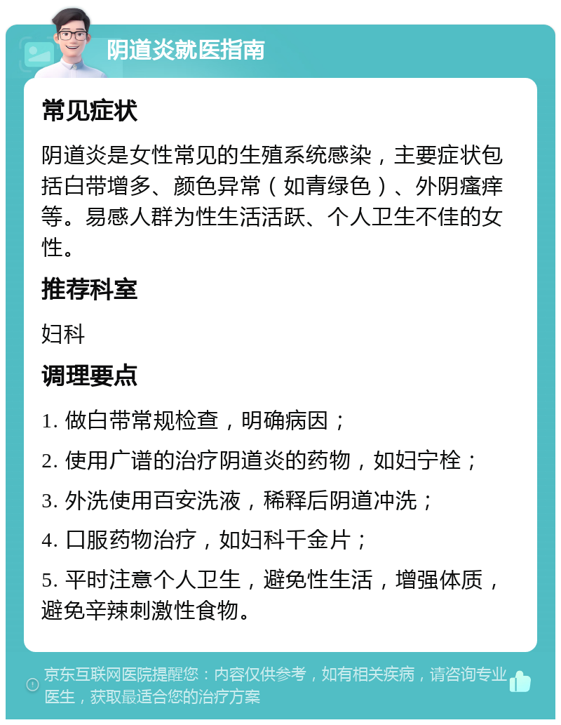 阴道炎就医指南 常见症状 阴道炎是女性常见的生殖系统感染，主要症状包括白带增多、颜色异常（如青绿色）、外阴瘙痒等。易感人群为性生活活跃、个人卫生不佳的女性。 推荐科室 妇科 调理要点 1. 做白带常规检查，明确病因； 2. 使用广谱的治疗阴道炎的药物，如妇宁栓； 3. 外洗使用百安洗液，稀释后阴道冲洗； 4. 口服药物治疗，如妇科千金片； 5. 平时注意个人卫生，避免性生活，增强体质，避免辛辣刺激性食物。