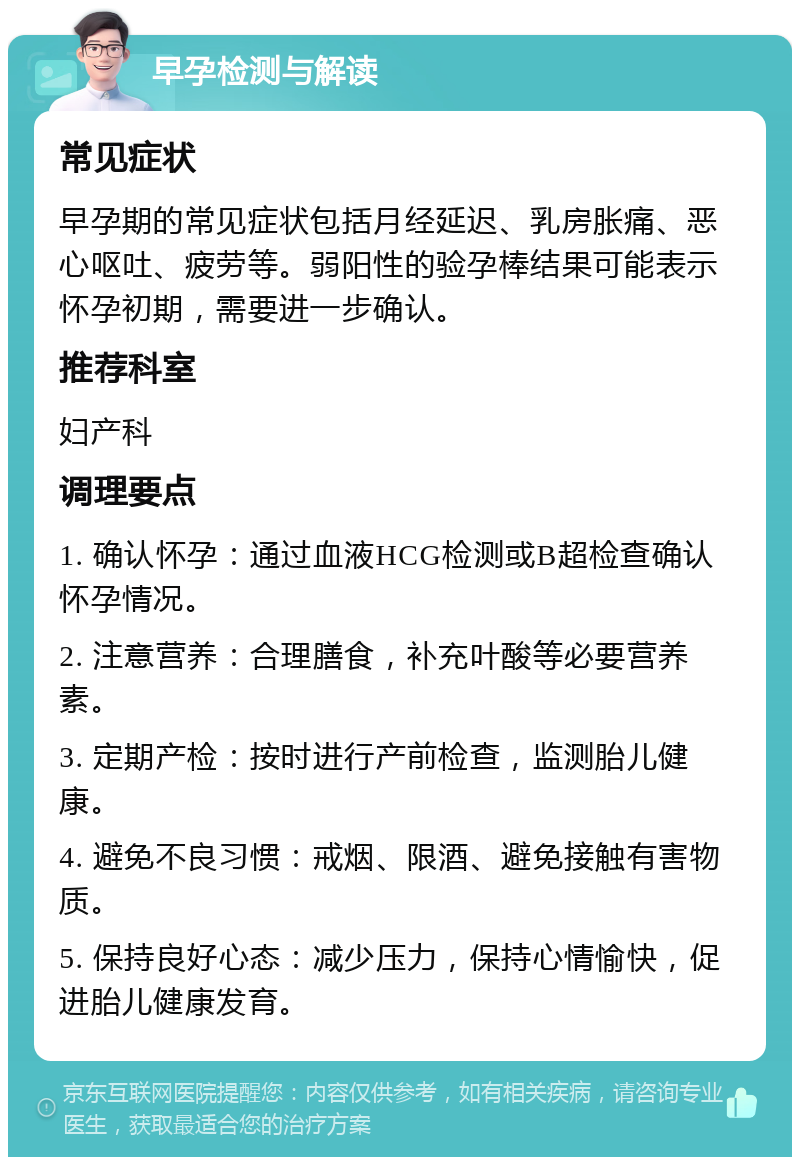 早孕检测与解读 常见症状 早孕期的常见症状包括月经延迟、乳房胀痛、恶心呕吐、疲劳等。弱阳性的验孕棒结果可能表示怀孕初期，需要进一步确认。 推荐科室 妇产科 调理要点 1. 确认怀孕：通过血液HCG检测或B超检查确认怀孕情况。 2. 注意营养：合理膳食，补充叶酸等必要营养素。 3. 定期产检：按时进行产前检查，监测胎儿健康。 4. 避免不良习惯：戒烟、限酒、避免接触有害物质。 5. 保持良好心态：减少压力，保持心情愉快，促进胎儿健康发育。