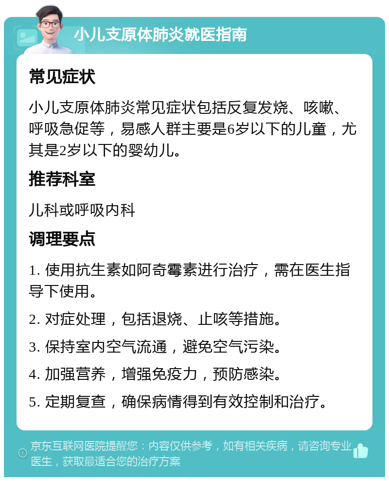 小儿支原体肺炎就医指南 常见症状 小儿支原体肺炎常见症状包括反复发烧、咳嗽、呼吸急促等，易感人群主要是6岁以下的儿童，尤其是2岁以下的婴幼儿。 推荐科室 儿科或呼吸内科 调理要点 1. 使用抗生素如阿奇霉素进行治疗，需在医生指导下使用。 2. 对症处理，包括退烧、止咳等措施。 3. 保持室内空气流通，避免空气污染。 4. 加强营养，增强免疫力，预防感染。 5. 定期复查，确保病情得到有效控制和治疗。