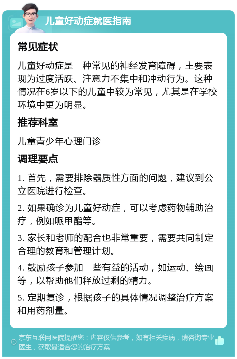 儿童好动症就医指南 常见症状 儿童好动症是一种常见的神经发育障碍，主要表现为过度活跃、注意力不集中和冲动行为。这种情况在6岁以下的儿童中较为常见，尤其是在学校环境中更为明显。 推荐科室 儿童青少年心理门诊 调理要点 1. 首先，需要排除器质性方面的问题，建议到公立医院进行检查。 2. 如果确诊为儿童好动症，可以考虑药物辅助治疗，例如哌甲酯等。 3. 家长和老师的配合也非常重要，需要共同制定合理的教育和管理计划。 4. 鼓励孩子参加一些有益的活动，如运动、绘画等，以帮助他们释放过剩的精力。 5. 定期复诊，根据孩子的具体情况调整治疗方案和用药剂量。