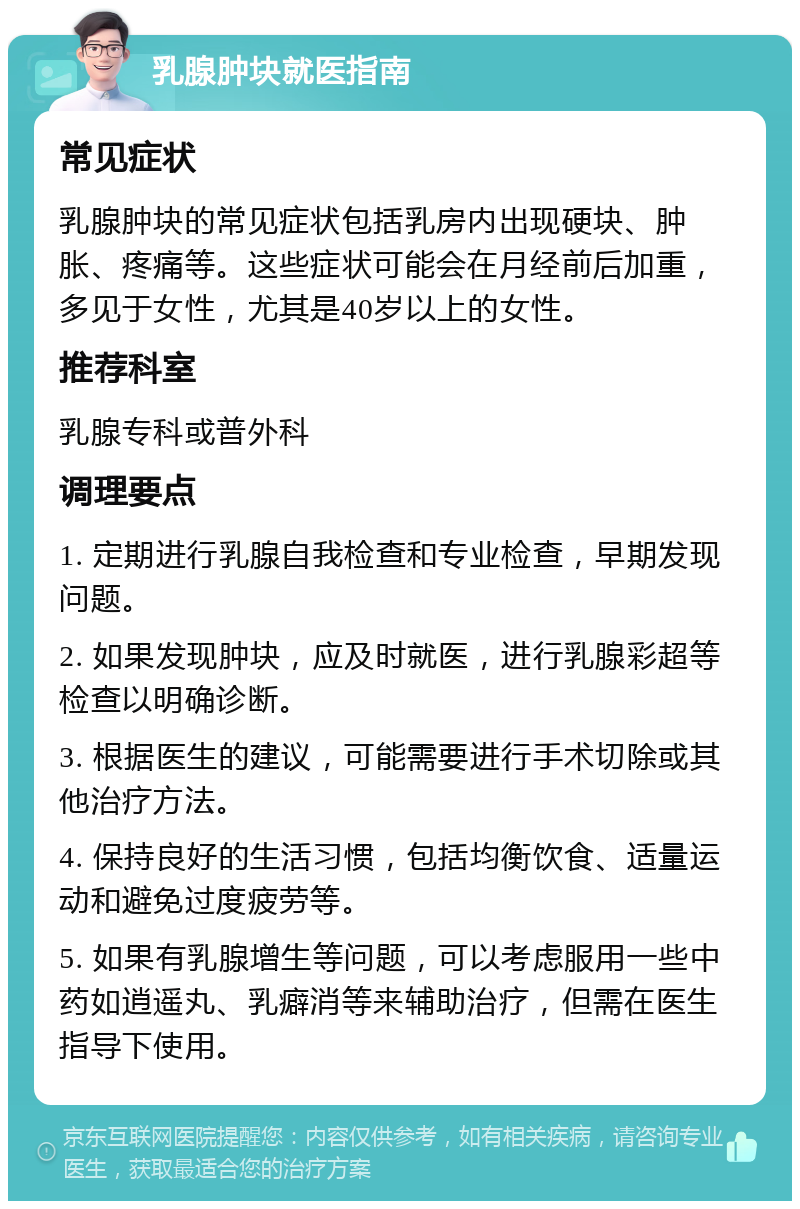 乳腺肿块就医指南 常见症状 乳腺肿块的常见症状包括乳房内出现硬块、肿胀、疼痛等。这些症状可能会在月经前后加重，多见于女性，尤其是40岁以上的女性。 推荐科室 乳腺专科或普外科 调理要点 1. 定期进行乳腺自我检查和专业检查，早期发现问题。 2. 如果发现肿块，应及时就医，进行乳腺彩超等检查以明确诊断。 3. 根据医生的建议，可能需要进行手术切除或其他治疗方法。 4. 保持良好的生活习惯，包括均衡饮食、适量运动和避免过度疲劳等。 5. 如果有乳腺增生等问题，可以考虑服用一些中药如逍遥丸、乳癖消等来辅助治疗，但需在医生指导下使用。