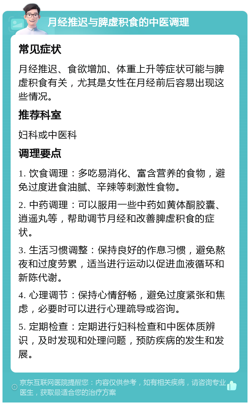 月经推迟与脾虚积食的中医调理 常见症状 月经推迟、食欲增加、体重上升等症状可能与脾虚积食有关，尤其是女性在月经前后容易出现这些情况。 推荐科室 妇科或中医科 调理要点 1. 饮食调理：多吃易消化、富含营养的食物，避免过度进食油腻、辛辣等刺激性食物。 2. 中药调理：可以服用一些中药如黄体酮胶囊、逍遥丸等，帮助调节月经和改善脾虚积食的症状。 3. 生活习惯调整：保持良好的作息习惯，避免熬夜和过度劳累，适当进行运动以促进血液循环和新陈代谢。 4. 心理调节：保持心情舒畅，避免过度紧张和焦虑，必要时可以进行心理疏导或咨询。 5. 定期检查：定期进行妇科检查和中医体质辨识，及时发现和处理问题，预防疾病的发生和发展。