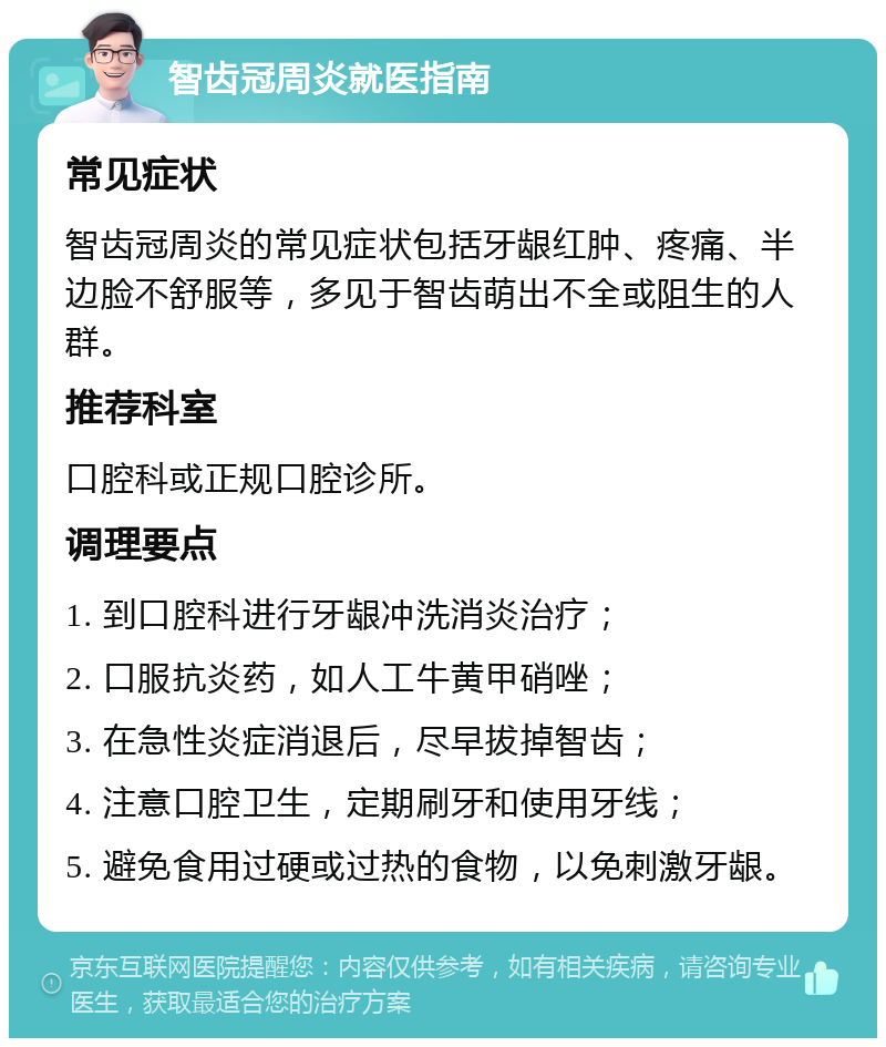 智齿冠周炎就医指南 常见症状 智齿冠周炎的常见症状包括牙龈红肿、疼痛、半边脸不舒服等，多见于智齿萌出不全或阻生的人群。 推荐科室 口腔科或正规口腔诊所。 调理要点 1. 到口腔科进行牙龈冲洗消炎治疗； 2. 口服抗炎药，如人工牛黄甲硝唑； 3. 在急性炎症消退后，尽早拔掉智齿； 4. 注意口腔卫生，定期刷牙和使用牙线； 5. 避免食用过硬或过热的食物，以免刺激牙龈。