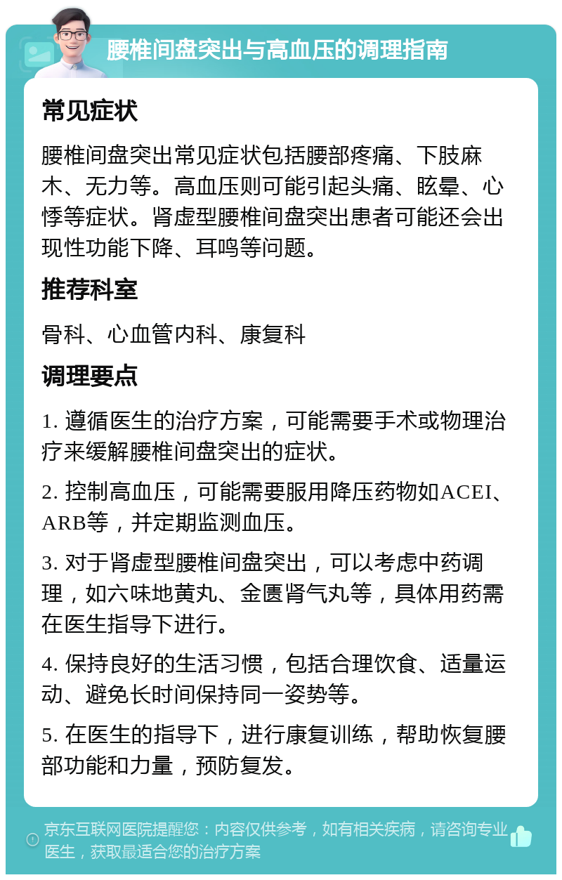 腰椎间盘突出与高血压的调理指南 常见症状 腰椎间盘突出常见症状包括腰部疼痛、下肢麻木、无力等。高血压则可能引起头痛、眩晕、心悸等症状。肾虚型腰椎间盘突出患者可能还会出现性功能下降、耳鸣等问题。 推荐科室 骨科、心血管内科、康复科 调理要点 1. 遵循医生的治疗方案，可能需要手术或物理治疗来缓解腰椎间盘突出的症状。 2. 控制高血压，可能需要服用降压药物如ACEI、ARB等，并定期监测血压。 3. 对于肾虚型腰椎间盘突出，可以考虑中药调理，如六味地黄丸、金匮肾气丸等，具体用药需在医生指导下进行。 4. 保持良好的生活习惯，包括合理饮食、适量运动、避免长时间保持同一姿势等。 5. 在医生的指导下，进行康复训练，帮助恢复腰部功能和力量，预防复发。