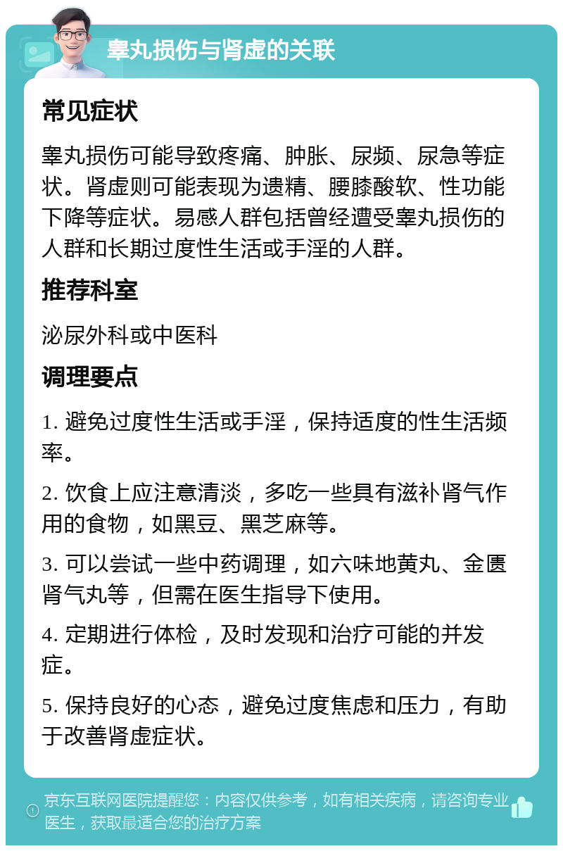 睾丸损伤与肾虚的关联 常见症状 睾丸损伤可能导致疼痛、肿胀、尿频、尿急等症状。肾虚则可能表现为遗精、腰膝酸软、性功能下降等症状。易感人群包括曾经遭受睾丸损伤的人群和长期过度性生活或手淫的人群。 推荐科室 泌尿外科或中医科 调理要点 1. 避免过度性生活或手淫，保持适度的性生活频率。 2. 饮食上应注意清淡，多吃一些具有滋补肾气作用的食物，如黑豆、黑芝麻等。 3. 可以尝试一些中药调理，如六味地黄丸、金匮肾气丸等，但需在医生指导下使用。 4. 定期进行体检，及时发现和治疗可能的并发症。 5. 保持良好的心态，避免过度焦虑和压力，有助于改善肾虚症状。