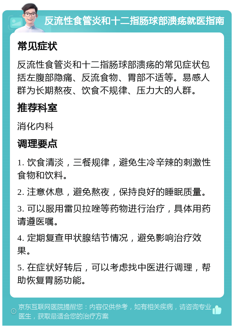 反流性食管炎和十二指肠球部溃疡就医指南 常见症状 反流性食管炎和十二指肠球部溃疡的常见症状包括左腹部隐痛、反流食物、胃部不适等。易感人群为长期熬夜、饮食不规律、压力大的人群。 推荐科室 消化内科 调理要点 1. 饮食清淡，三餐规律，避免生冷辛辣的刺激性食物和饮料。 2. 注意休息，避免熬夜，保持良好的睡眠质量。 3. 可以服用雷贝拉唑等药物进行治疗，具体用药请遵医嘱。 4. 定期复查甲状腺结节情况，避免影响治疗效果。 5. 在症状好转后，可以考虑找中医进行调理，帮助恢复胃肠功能。