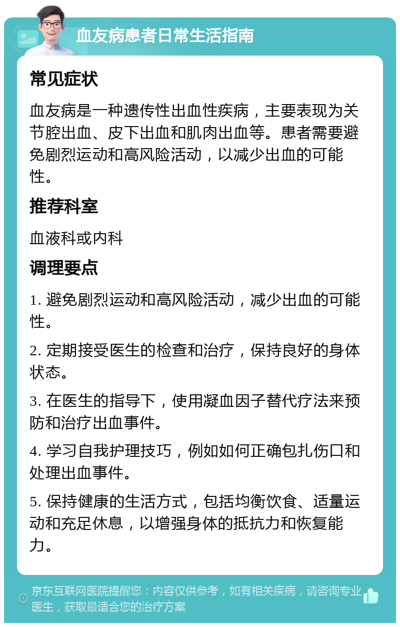 血友病患者日常生活指南 常见症状 血友病是一种遗传性出血性疾病，主要表现为关节腔出血、皮下出血和肌肉出血等。患者需要避免剧烈运动和高风险活动，以减少出血的可能性。 推荐科室 血液科或内科 调理要点 1. 避免剧烈运动和高风险活动，减少出血的可能性。 2. 定期接受医生的检查和治疗，保持良好的身体状态。 3. 在医生的指导下，使用凝血因子替代疗法来预防和治疗出血事件。 4. 学习自我护理技巧，例如如何正确包扎伤口和处理出血事件。 5. 保持健康的生活方式，包括均衡饮食、适量运动和充足休息，以增强身体的抵抗力和恢复能力。