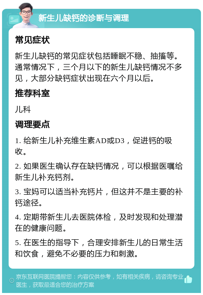 新生儿缺钙的诊断与调理 常见症状 新生儿缺钙的常见症状包括睡眠不稳、抽搐等。通常情况下，三个月以下的新生儿缺钙情况不多见，大部分缺钙症状出现在六个月以后。 推荐科室 儿科 调理要点 1. 给新生儿补充维生素AD或D3，促进钙的吸收。 2. 如果医生确认存在缺钙情况，可以根据医嘱给新生儿补充钙剂。 3. 宝妈可以适当补充钙片，但这并不是主要的补钙途径。 4. 定期带新生儿去医院体检，及时发现和处理潜在的健康问题。 5. 在医生的指导下，合理安排新生儿的日常生活和饮食，避免不必要的压力和刺激。