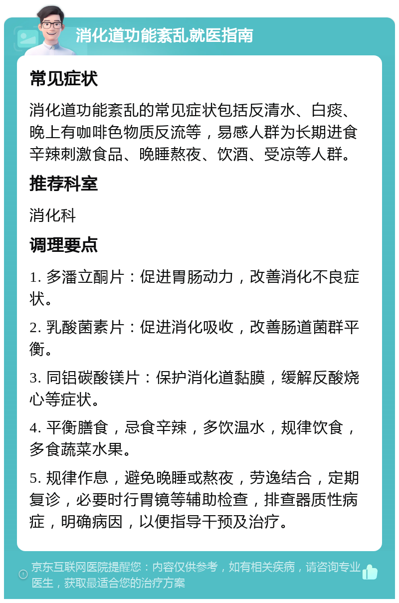 消化道功能紊乱就医指南 常见症状 消化道功能紊乱的常见症状包括反清水、白痰、晚上有咖啡色物质反流等，易感人群为长期进食辛辣刺激食品、晚睡熬夜、饮酒、受凉等人群。 推荐科室 消化科 调理要点 1. 多潘立酮片：促进胃肠动力，改善消化不良症状。 2. 乳酸菌素片：促进消化吸收，改善肠道菌群平衡。 3. 同铝碳酸镁片：保护消化道黏膜，缓解反酸烧心等症状。 4. 平衡膳食，忌食辛辣，多饮温水，规律饮食，多食蔬菜水果。 5. 规律作息，避免晚睡或熬夜，劳逸结合，定期复诊，必要时行胃镜等辅助检查，排查器质性病症，明确病因，以便指导干预及治疗。