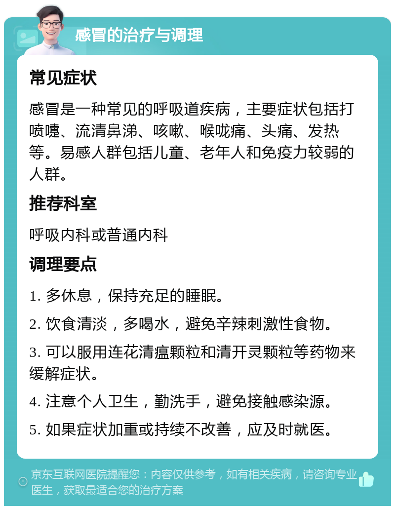 感冒的治疗与调理 常见症状 感冒是一种常见的呼吸道疾病，主要症状包括打喷嚏、流清鼻涕、咳嗽、喉咙痛、头痛、发热等。易感人群包括儿童、老年人和免疫力较弱的人群。 推荐科室 呼吸内科或普通内科 调理要点 1. 多休息，保持充足的睡眠。 2. 饮食清淡，多喝水，避免辛辣刺激性食物。 3. 可以服用连花清瘟颗粒和清开灵颗粒等药物来缓解症状。 4. 注意个人卫生，勤洗手，避免接触感染源。 5. 如果症状加重或持续不改善，应及时就医。