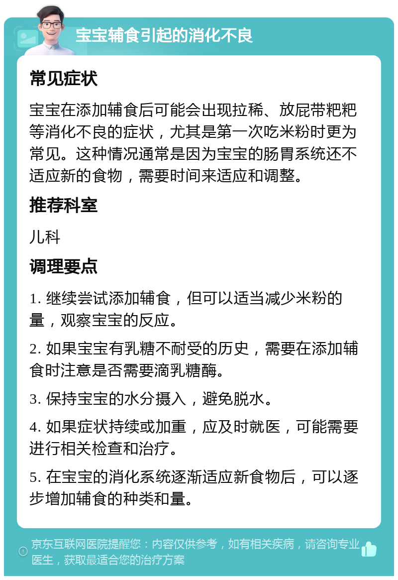 宝宝辅食引起的消化不良 常见症状 宝宝在添加辅食后可能会出现拉稀、放屁带粑粑等消化不良的症状，尤其是第一次吃米粉时更为常见。这种情况通常是因为宝宝的肠胃系统还不适应新的食物，需要时间来适应和调整。 推荐科室 儿科 调理要点 1. 继续尝试添加辅食，但可以适当减少米粉的量，观察宝宝的反应。 2. 如果宝宝有乳糖不耐受的历史，需要在添加辅食时注意是否需要滴乳糖酶。 3. 保持宝宝的水分摄入，避免脱水。 4. 如果症状持续或加重，应及时就医，可能需要进行相关检查和治疗。 5. 在宝宝的消化系统逐渐适应新食物后，可以逐步增加辅食的种类和量。