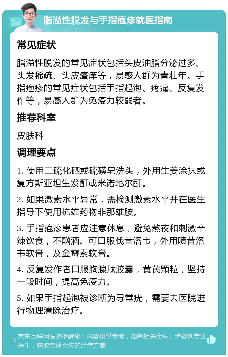 脂溢性脱发与手指疱疹就医指南 常见症状 脂溢性脱发的常见症状包括头皮油脂分泌过多、头发稀疏、头皮瘙痒等，易感人群为青壮年。手指疱疹的常见症状包括手指起泡、疼痛、反复发作等，易感人群为免疫力较弱者。 推荐科室 皮肤科 调理要点 1. 使用二硫化硒或硫磺皂洗头，外用生姜涂抹或复方斯亚坦生发酊或米诺地尔酊。 2. 如果激素水平异常，需检测激素水平并在医生指导下使用抗雄药物非那雄胺。 3. 手指疱疹患者应注意休息，避免熬夜和刺激辛辣饮食，不酗酒。可口服伐昔洛韦，外用喷昔洛韦软膏，及金霉素软膏。 4. 反复发作者口服胸腺肽胶囊，黄芪颗粒，坚持一段时间，提高免疫力。 5. 如果手指起泡被诊断为寻常疣，需要去医院进行物理清除治疗。