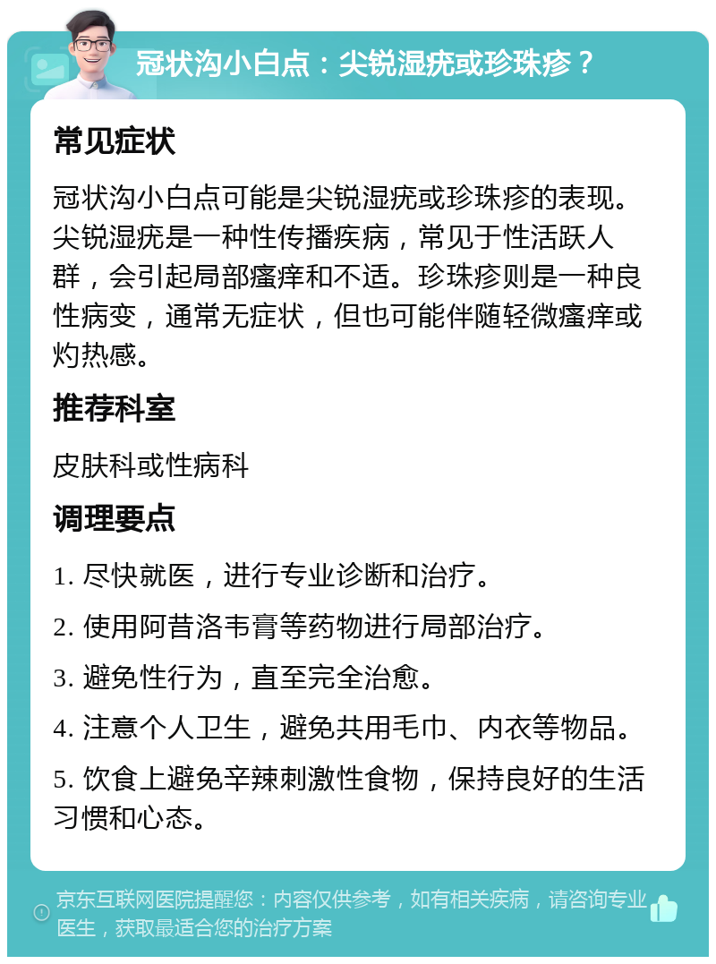 冠状沟小白点：尖锐湿疣或珍珠疹？ 常见症状 冠状沟小白点可能是尖锐湿疣或珍珠疹的表现。尖锐湿疣是一种性传播疾病，常见于性活跃人群，会引起局部瘙痒和不适。珍珠疹则是一种良性病变，通常无症状，但也可能伴随轻微瘙痒或灼热感。 推荐科室 皮肤科或性病科 调理要点 1. 尽快就医，进行专业诊断和治疗。 2. 使用阿昔洛韦膏等药物进行局部治疗。 3. 避免性行为，直至完全治愈。 4. 注意个人卫生，避免共用毛巾、内衣等物品。 5. 饮食上避免辛辣刺激性食物，保持良好的生活习惯和心态。