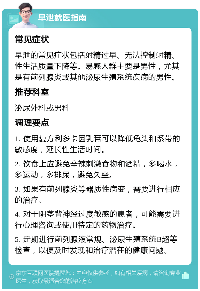 早泄就医指南 常见症状 早泄的常见症状包括射精过早、无法控制射精、性生活质量下降等。易感人群主要是男性，尤其是有前列腺炎或其他泌尿生殖系统疾病的男性。 推荐科室 泌尿外科或男科 调理要点 1. 使用复方利多卡因乳膏可以降低龟头和系带的敏感度，延长性生活时间。 2. 饮食上应避免辛辣刺激食物和酒精，多喝水，多运动，多排尿，避免久坐。 3. 如果有前列腺炎等器质性病变，需要进行相应的治疗。 4. 对于阴茎背神经过度敏感的患者，可能需要进行心理咨询或使用特定的药物治疗。 5. 定期进行前列腺液常规、泌尿生殖系统B超等检查，以便及时发现和治疗潜在的健康问题。