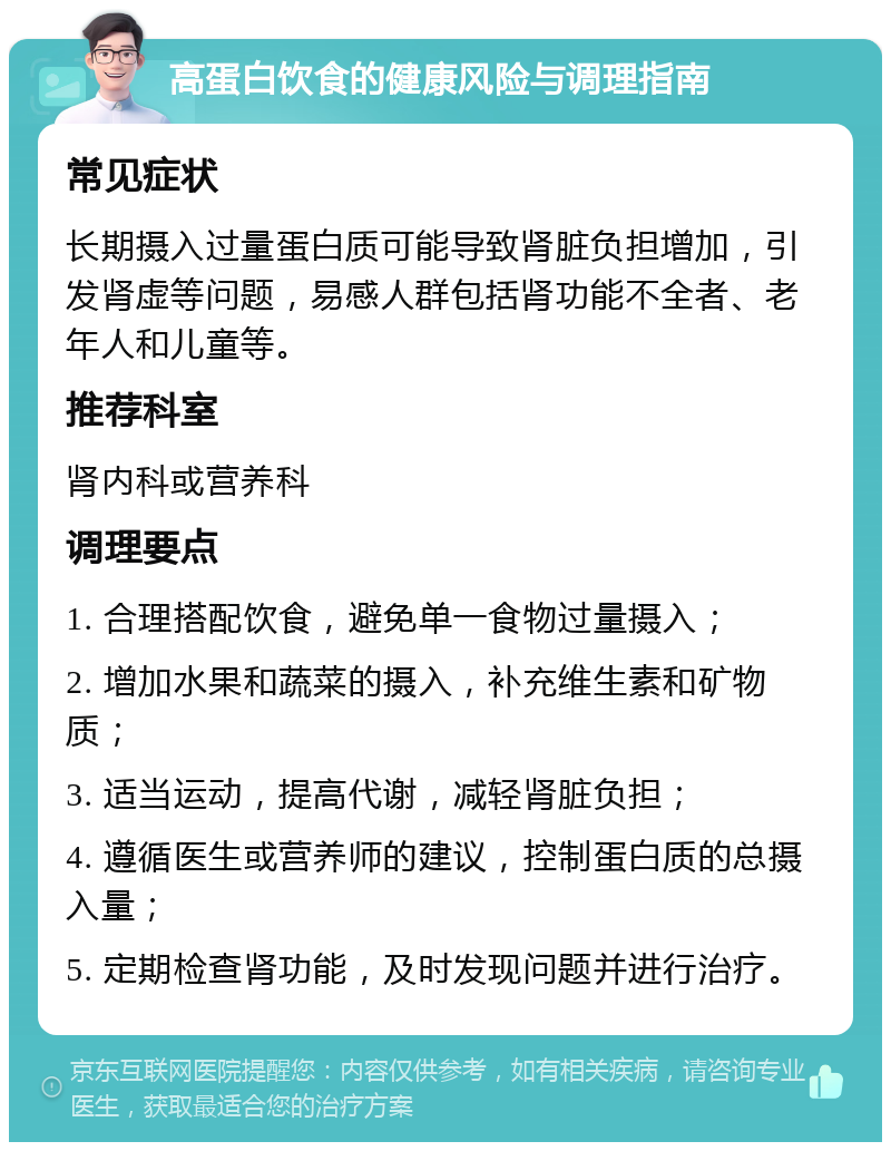 高蛋白饮食的健康风险与调理指南 常见症状 长期摄入过量蛋白质可能导致肾脏负担增加，引发肾虚等问题，易感人群包括肾功能不全者、老年人和儿童等。 推荐科室 肾内科或营养科 调理要点 1. 合理搭配饮食，避免单一食物过量摄入； 2. 增加水果和蔬菜的摄入，补充维生素和矿物质； 3. 适当运动，提高代谢，减轻肾脏负担； 4. 遵循医生或营养师的建议，控制蛋白质的总摄入量； 5. 定期检查肾功能，及时发现问题并进行治疗。