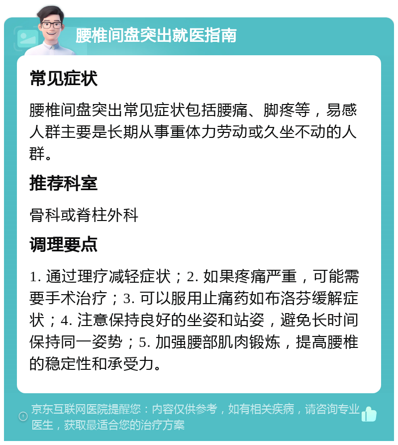 腰椎间盘突出就医指南 常见症状 腰椎间盘突出常见症状包括腰痛、脚疼等，易感人群主要是长期从事重体力劳动或久坐不动的人群。 推荐科室 骨科或脊柱外科 调理要点 1. 通过理疗减轻症状；2. 如果疼痛严重，可能需要手术治疗；3. 可以服用止痛药如布洛芬缓解症状；4. 注意保持良好的坐姿和站姿，避免长时间保持同一姿势；5. 加强腰部肌肉锻炼，提高腰椎的稳定性和承受力。