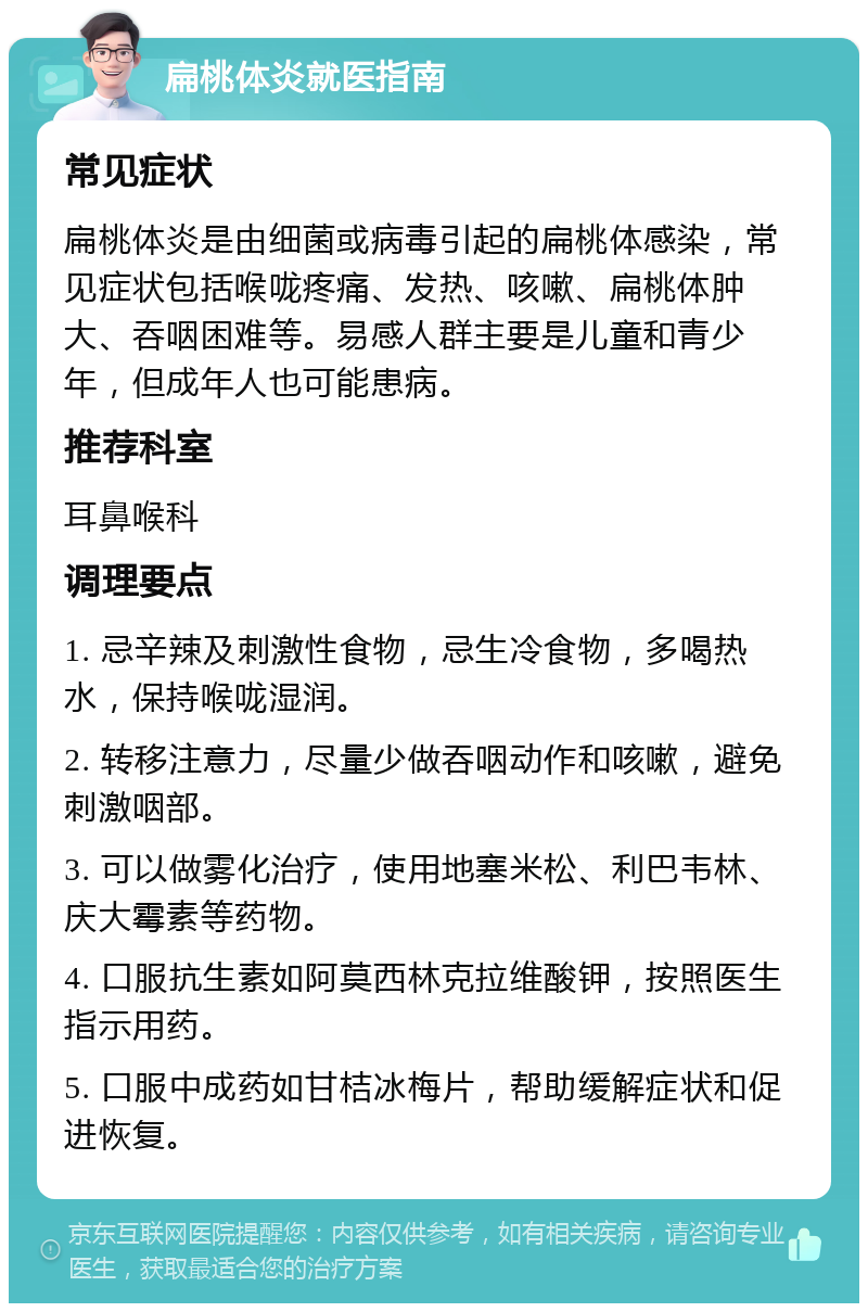 扁桃体炎就医指南 常见症状 扁桃体炎是由细菌或病毒引起的扁桃体感染，常见症状包括喉咙疼痛、发热、咳嗽、扁桃体肿大、吞咽困难等。易感人群主要是儿童和青少年，但成年人也可能患病。 推荐科室 耳鼻喉科 调理要点 1. 忌辛辣及刺激性食物，忌生冷食物，多喝热水，保持喉咙湿润。 2. 转移注意力，尽量少做吞咽动作和咳嗽，避免刺激咽部。 3. 可以做雾化治疗，使用地塞米松、利巴韦林、庆大霉素等药物。 4. 口服抗生素如阿莫西林克拉维酸钾，按照医生指示用药。 5. 口服中成药如甘桔冰梅片，帮助缓解症状和促进恢复。