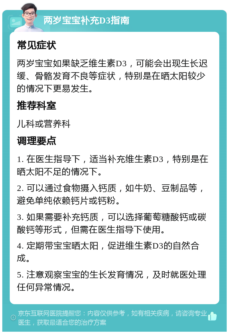 两岁宝宝补充D3指南 常见症状 两岁宝宝如果缺乏维生素D3，可能会出现生长迟缓、骨骼发育不良等症状，特别是在晒太阳较少的情况下更易发生。 推荐科室 儿科或营养科 调理要点 1. 在医生指导下，适当补充维生素D3，特别是在晒太阳不足的情况下。 2. 可以通过食物摄入钙质，如牛奶、豆制品等，避免单纯依赖钙片或钙粉。 3. 如果需要补充钙质，可以选择葡萄糖酸钙或碳酸钙等形式，但需在医生指导下使用。 4. 定期带宝宝晒太阳，促进维生素D3的自然合成。 5. 注意观察宝宝的生长发育情况，及时就医处理任何异常情况。