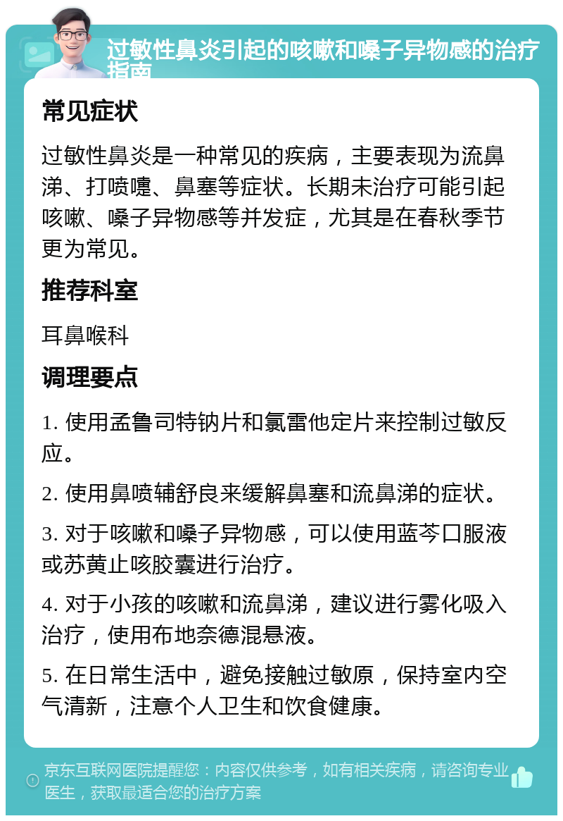 过敏性鼻炎引起的咳嗽和嗓子异物感的治疗指南 常见症状 过敏性鼻炎是一种常见的疾病，主要表现为流鼻涕、打喷嚏、鼻塞等症状。长期未治疗可能引起咳嗽、嗓子异物感等并发症，尤其是在春秋季节更为常见。 推荐科室 耳鼻喉科 调理要点 1. 使用孟鲁司特钠片和氯雷他定片来控制过敏反应。 2. 使用鼻喷辅舒良来缓解鼻塞和流鼻涕的症状。 3. 对于咳嗽和嗓子异物感，可以使用蓝芩口服液或苏黄止咳胶囊进行治疗。 4. 对于小孩的咳嗽和流鼻涕，建议进行雾化吸入治疗，使用布地奈德混悬液。 5. 在日常生活中，避免接触过敏原，保持室内空气清新，注意个人卫生和饮食健康。