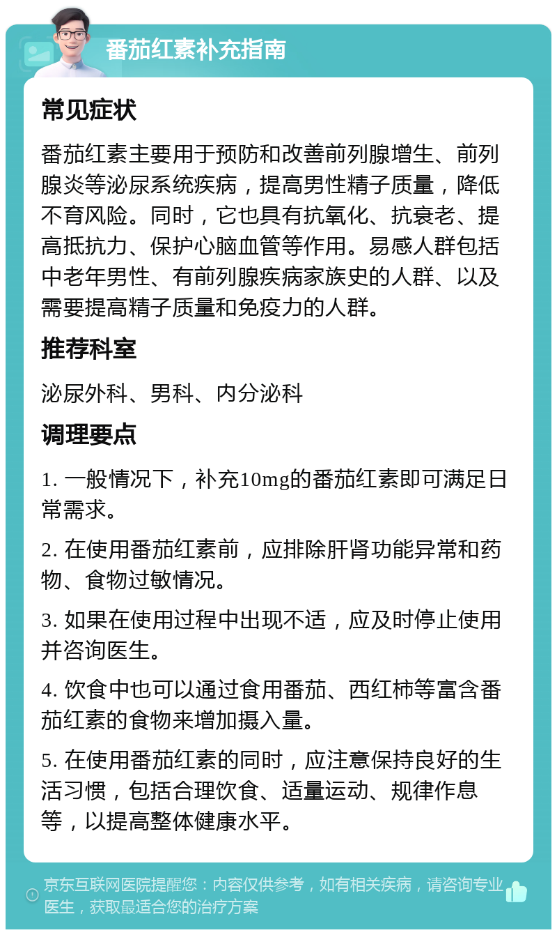 番茄红素补充指南 常见症状 番茄红素主要用于预防和改善前列腺增生、前列腺炎等泌尿系统疾病，提高男性精子质量，降低不育风险。同时，它也具有抗氧化、抗衰老、提高抵抗力、保护心脑血管等作用。易感人群包括中老年男性、有前列腺疾病家族史的人群、以及需要提高精子质量和免疫力的人群。 推荐科室 泌尿外科、男科、内分泌科 调理要点 1. 一般情况下，补充10mg的番茄红素即可满足日常需求。 2. 在使用番茄红素前，应排除肝肾功能异常和药物、食物过敏情况。 3. 如果在使用过程中出现不适，应及时停止使用并咨询医生。 4. 饮食中也可以通过食用番茄、西红柿等富含番茄红素的食物来增加摄入量。 5. 在使用番茄红素的同时，应注意保持良好的生活习惯，包括合理饮食、适量运动、规律作息等，以提高整体健康水平。