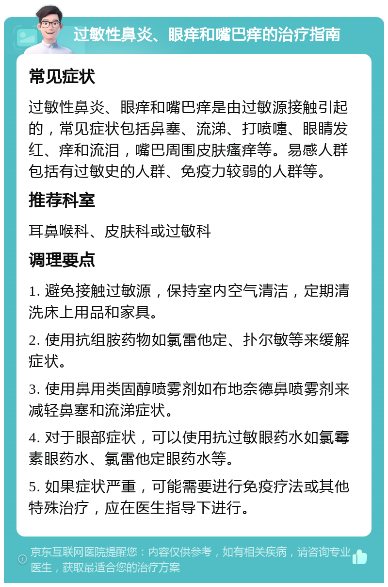 过敏性鼻炎、眼痒和嘴巴痒的治疗指南 常见症状 过敏性鼻炎、眼痒和嘴巴痒是由过敏源接触引起的，常见症状包括鼻塞、流涕、打喷嚏、眼睛发红、痒和流泪，嘴巴周围皮肤瘙痒等。易感人群包括有过敏史的人群、免疫力较弱的人群等。 推荐科室 耳鼻喉科、皮肤科或过敏科 调理要点 1. 避免接触过敏源，保持室内空气清洁，定期清洗床上用品和家具。 2. 使用抗组胺药物如氯雷他定、扑尔敏等来缓解症状。 3. 使用鼻用类固醇喷雾剂如布地奈德鼻喷雾剂来减轻鼻塞和流涕症状。 4. 对于眼部症状，可以使用抗过敏眼药水如氯霉素眼药水、氯雷他定眼药水等。 5. 如果症状严重，可能需要进行免疫疗法或其他特殊治疗，应在医生指导下进行。