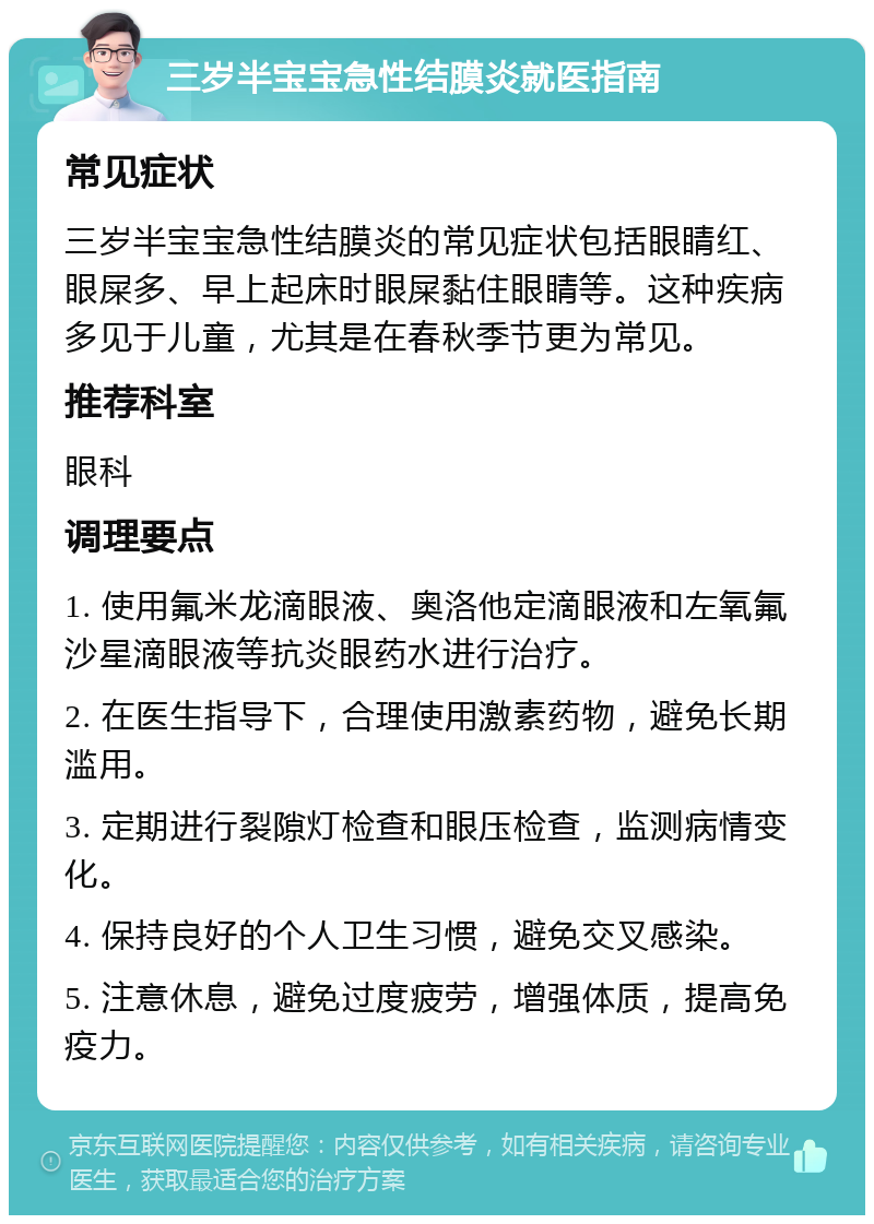 三岁半宝宝急性结膜炎就医指南 常见症状 三岁半宝宝急性结膜炎的常见症状包括眼睛红、眼屎多、早上起床时眼屎黏住眼睛等。这种疾病多见于儿童，尤其是在春秋季节更为常见。 推荐科室 眼科 调理要点 1. 使用氟米龙滴眼液、奥洛他定滴眼液和左氧氟沙星滴眼液等抗炎眼药水进行治疗。 2. 在医生指导下，合理使用激素药物，避免长期滥用。 3. 定期进行裂隙灯检查和眼压检查，监测病情变化。 4. 保持良好的个人卫生习惯，避免交叉感染。 5. 注意休息，避免过度疲劳，增强体质，提高免疫力。