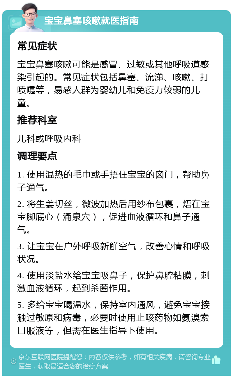 宝宝鼻塞咳嗽就医指南 常见症状 宝宝鼻塞咳嗽可能是感冒、过敏或其他呼吸道感染引起的。常见症状包括鼻塞、流涕、咳嗽、打喷嚏等，易感人群为婴幼儿和免疫力较弱的儿童。 推荐科室 儿科或呼吸内科 调理要点 1. 使用温热的毛巾或手捂住宝宝的囟门，帮助鼻子通气。 2. 将生姜切丝，微波加热后用纱布包裹，焐在宝宝脚底心（涌泉穴），促进血液循环和鼻子通气。 3. 让宝宝在户外呼吸新鲜空气，改善心情和呼吸状况。 4. 使用淡盐水给宝宝吸鼻子，保护鼻腔粘膜，刺激血液循环，起到杀菌作用。 5. 多给宝宝喝温水，保持室内通风，避免宝宝接触过敏原和病毒，必要时使用止咳药物如氨溴索口服液等，但需在医生指导下使用。