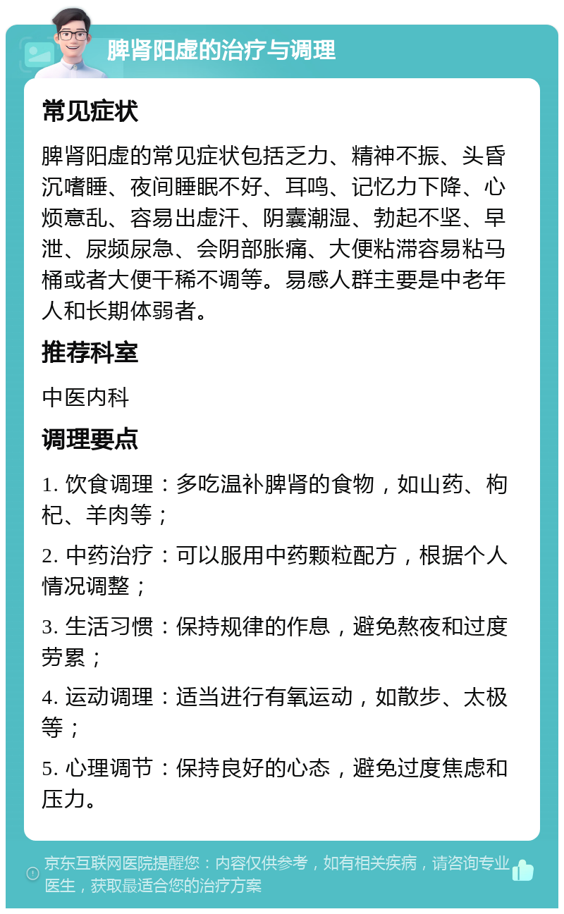 脾肾阳虚的治疗与调理 常见症状 脾肾阳虚的常见症状包括乏力、精神不振、头昏沉嗜睡、夜间睡眠不好、耳鸣、记忆力下降、心烦意乱、容易出虚汗、阴囊潮湿、勃起不坚、早泄、尿频尿急、会阴部胀痛、大便粘滞容易粘马桶或者大便干稀不调等。易感人群主要是中老年人和长期体弱者。 推荐科室 中医内科 调理要点 1. 饮食调理：多吃温补脾肾的食物，如山药、枸杞、羊肉等； 2. 中药治疗：可以服用中药颗粒配方，根据个人情况调整； 3. 生活习惯：保持规律的作息，避免熬夜和过度劳累； 4. 运动调理：适当进行有氧运动，如散步、太极等； 5. 心理调节：保持良好的心态，避免过度焦虑和压力。