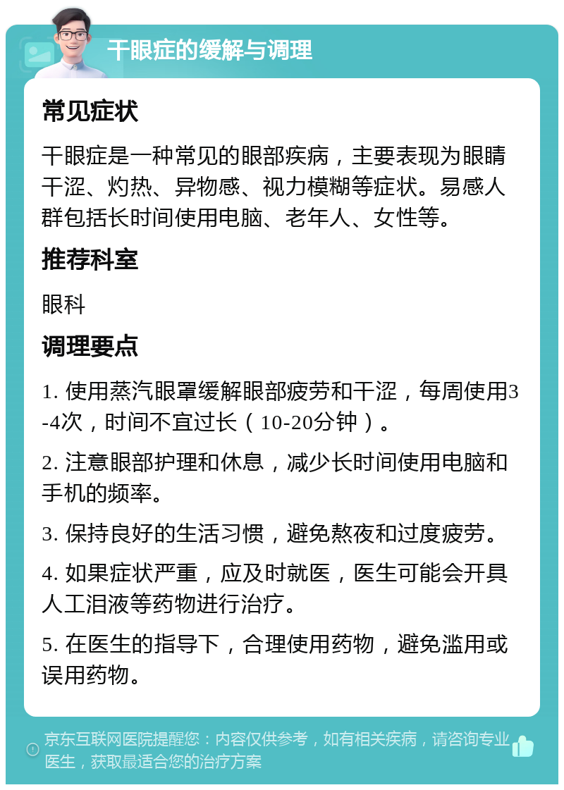 干眼症的缓解与调理 常见症状 干眼症是一种常见的眼部疾病，主要表现为眼睛干涩、灼热、异物感、视力模糊等症状。易感人群包括长时间使用电脑、老年人、女性等。 推荐科室 眼科 调理要点 1. 使用蒸汽眼罩缓解眼部疲劳和干涩，每周使用3-4次，时间不宜过长（10-20分钟）。 2. 注意眼部护理和休息，减少长时间使用电脑和手机的频率。 3. 保持良好的生活习惯，避免熬夜和过度疲劳。 4. 如果症状严重，应及时就医，医生可能会开具人工泪液等药物进行治疗。 5. 在医生的指导下，合理使用药物，避免滥用或误用药物。