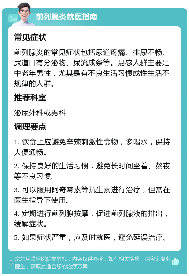 前列腺炎就医指南 常见症状 前列腺炎的常见症状包括尿道疼痛、排尿不畅、尿道口有分泌物、尿流成条等。易感人群主要是中老年男性，尤其是有不良生活习惯或性生活不规律的人群。 推荐科室 泌尿外科或男科 调理要点 1. 饮食上应避免辛辣刺激性食物，多喝水，保持大便通畅。 2. 保持良好的生活习惯，避免长时间坐着、熬夜等不良习惯。 3. 可以服用阿奇霉素等抗生素进行治疗，但需在医生指导下使用。 4. 定期进行前列腺按摩，促进前列腺液的排出，缓解症状。 5. 如果症状严重，应及时就医，避免延误治疗。