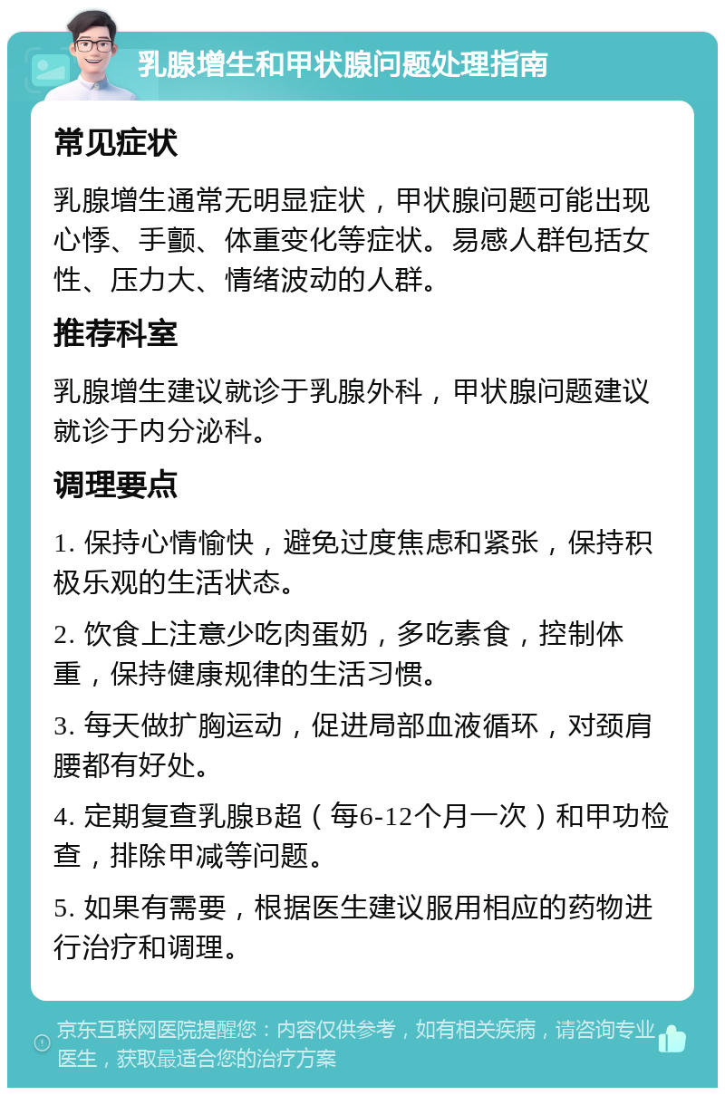 乳腺增生和甲状腺问题处理指南 常见症状 乳腺增生通常无明显症状，甲状腺问题可能出现心悸、手颤、体重变化等症状。易感人群包括女性、压力大、情绪波动的人群。 推荐科室 乳腺增生建议就诊于乳腺外科，甲状腺问题建议就诊于内分泌科。 调理要点 1. 保持心情愉快，避免过度焦虑和紧张，保持积极乐观的生活状态。 2. 饮食上注意少吃肉蛋奶，多吃素食，控制体重，保持健康规律的生活习惯。 3. 每天做扩胸运动，促进局部血液循环，对颈肩腰都有好处。 4. 定期复查乳腺B超（每6-12个月一次）和甲功检查，排除甲减等问题。 5. 如果有需要，根据医生建议服用相应的药物进行治疗和调理。