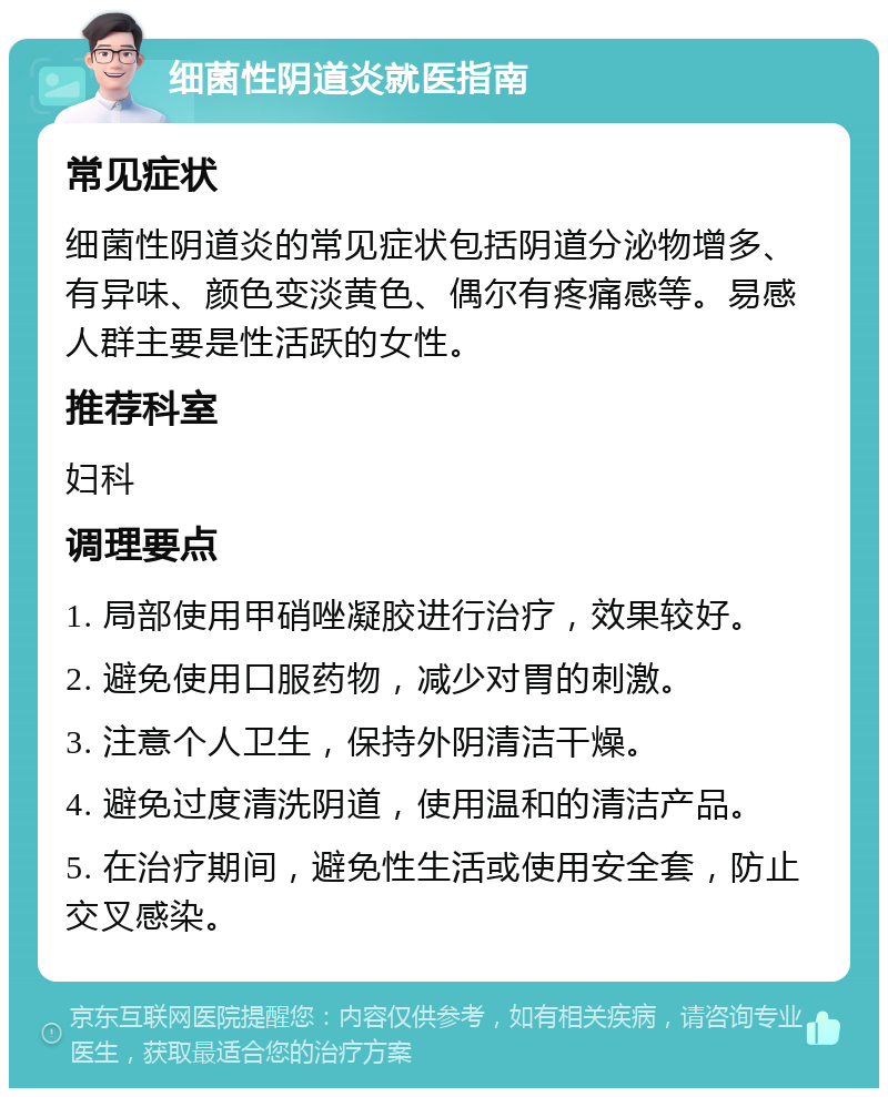 细菌性阴道炎就医指南 常见症状 细菌性阴道炎的常见症状包括阴道分泌物增多、有异味、颜色变淡黄色、偶尔有疼痛感等。易感人群主要是性活跃的女性。 推荐科室 妇科 调理要点 1. 局部使用甲硝唑凝胶进行治疗，效果较好。 2. 避免使用口服药物，减少对胃的刺激。 3. 注意个人卫生，保持外阴清洁干燥。 4. 避免过度清洗阴道，使用温和的清洁产品。 5. 在治疗期间，避免性生活或使用安全套，防止交叉感染。