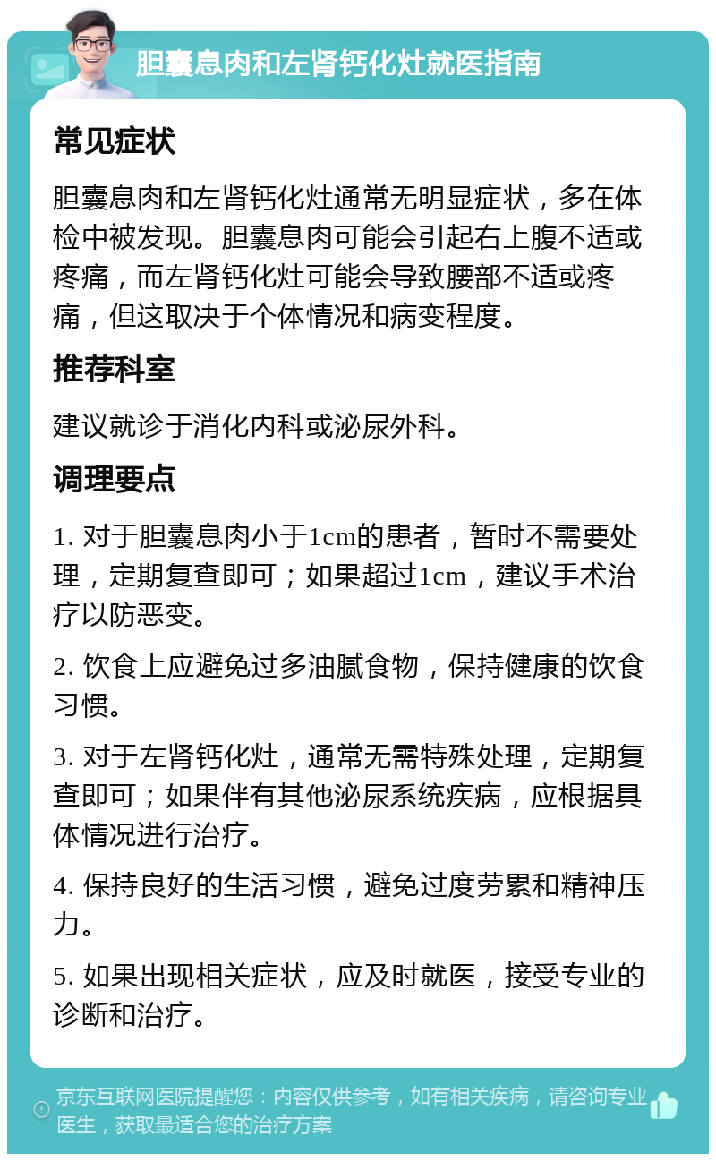 胆囊息肉和左肾钙化灶就医指南 常见症状 胆囊息肉和左肾钙化灶通常无明显症状，多在体检中被发现。胆囊息肉可能会引起右上腹不适或疼痛，而左肾钙化灶可能会导致腰部不适或疼痛，但这取决于个体情况和病变程度。 推荐科室 建议就诊于消化内科或泌尿外科。 调理要点 1. 对于胆囊息肉小于1cm的患者，暂时不需要处理，定期复查即可；如果超过1cm，建议手术治疗以防恶变。 2. 饮食上应避免过多油腻食物，保持健康的饮食习惯。 3. 对于左肾钙化灶，通常无需特殊处理，定期复查即可；如果伴有其他泌尿系统疾病，应根据具体情况进行治疗。 4. 保持良好的生活习惯，避免过度劳累和精神压力。 5. 如果出现相关症状，应及时就医，接受专业的诊断和治疗。