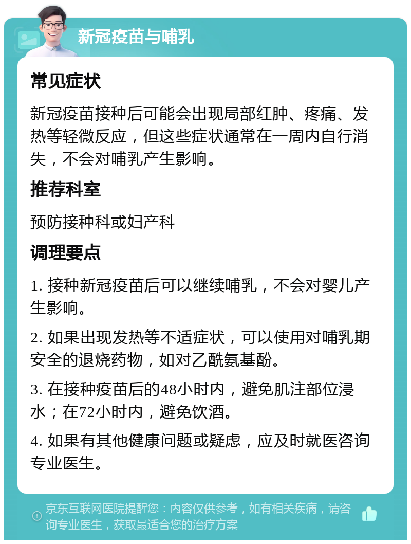 新冠疫苗与哺乳 常见症状 新冠疫苗接种后可能会出现局部红肿、疼痛、发热等轻微反应，但这些症状通常在一周内自行消失，不会对哺乳产生影响。 推荐科室 预防接种科或妇产科 调理要点 1. 接种新冠疫苗后可以继续哺乳，不会对婴儿产生影响。 2. 如果出现发热等不适症状，可以使用对哺乳期安全的退烧药物，如对乙酰氨基酚。 3. 在接种疫苗后的48小时内，避免肌注部位浸水；在72小时内，避免饮酒。 4. 如果有其他健康问题或疑虑，应及时就医咨询专业医生。